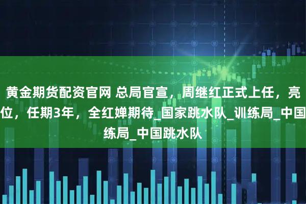 黄金期货配资官网 总局官宣，周继红正式上任，亮相新岗位，任期3年，全红婵期待_国家跳水队_训练局_中国跳水队