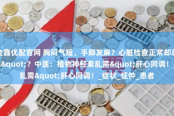 金鑫优配官网 胸闷气短、手脚发麻？心脏检查正常却总觉"快猝死"？中医：植物神经紊乱需"肝心同调！_症状_怔忡_患者