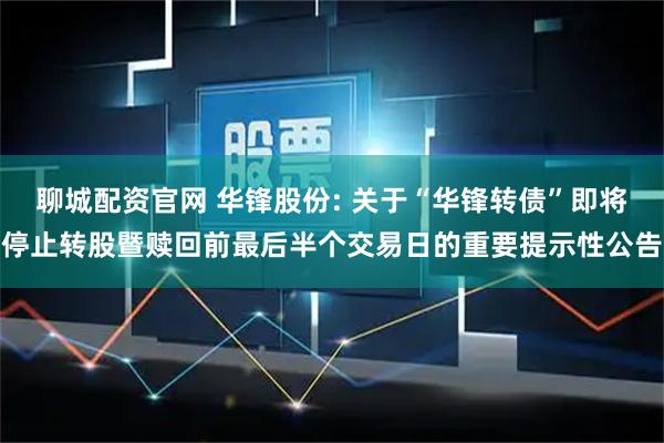 聊城配资官网 华锋股份: 关于“华锋转债”即将停止转股暨赎回前最后半个交易日的重要提示性公告
