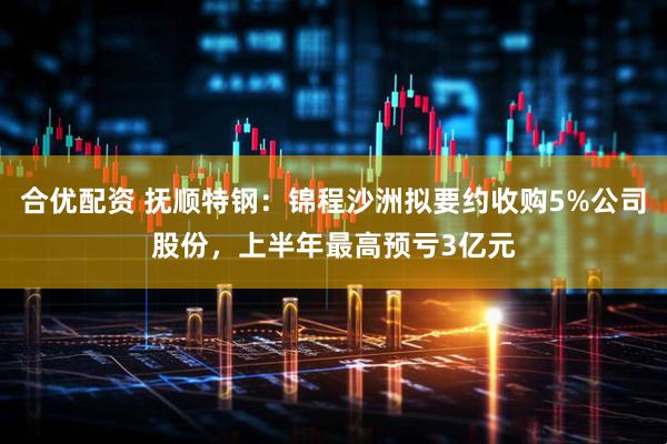 合优配资 抚顺特钢：锦程沙洲拟要约收购5%公司股份，上半年最高预亏3亿元