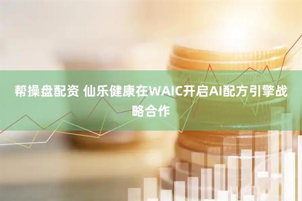 帮操盘配资 仙乐健康在WAIC开启AI配方引擎战略合作